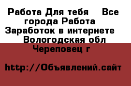 Работа Для тебя  - Все города Работа » Заработок в интернете   . Вологодская обл.,Череповец г.